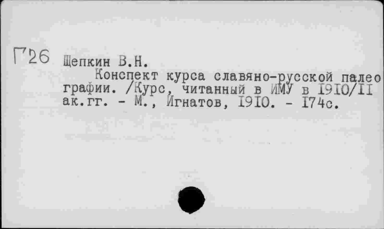 ﻿Г£6
Щепкин В.Н.
Конспект курса славяно-русской палео графии. /Курс, читанный в ИЙУ в I9IO/II ак.гг. - М., Игнатов, I9IO. - 174с.